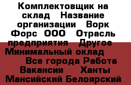 Комплектовщик на склад › Название организации ­ Ворк Форс, ООО › Отрасль предприятия ­ Другое › Минимальный оклад ­ 30 000 - Все города Работа » Вакансии   . Ханты-Мансийский,Белоярский г.